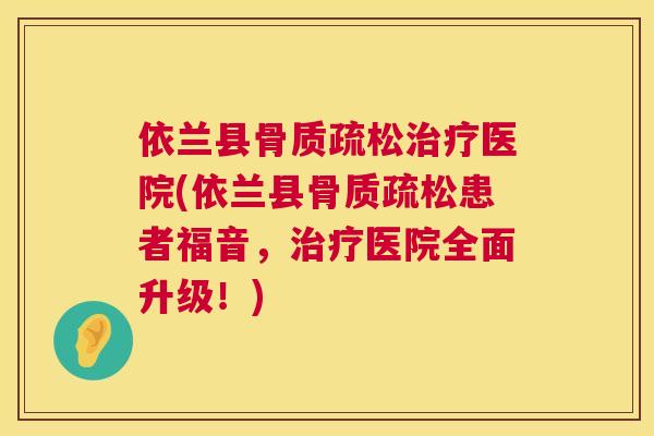 依兰县骨质疏松治疗医院(依兰县骨质疏松患者福音，治疗医院全面升级！)