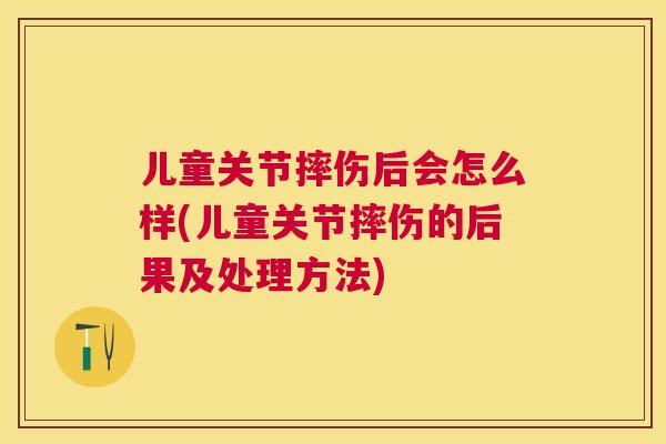 儿童关节摔伤后会怎么样(儿童关节摔伤的后果及处理方法)