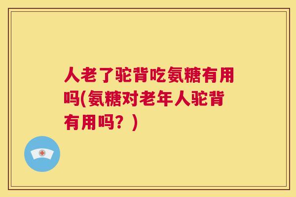 人老了驼背吃氨糖有用吗(氨糖对老年人驼背有用吗？)