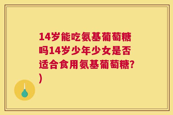 14岁能吃氨基葡萄糖吗14岁少年少女是否适合食用氨基葡萄糖？)