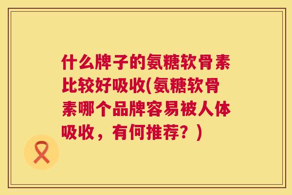 什么牌子的氨糖软骨素比较好吸收(氨糖软骨素哪个品牌容易被人体吸收,有何推荐?)