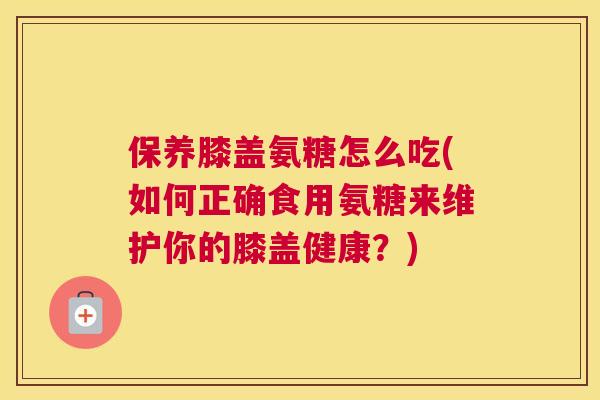 保养膝盖氨糖怎么吃(如何正确食用氨糖来维护你的膝盖健康?)