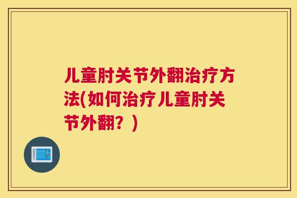 儿童肘关节外翻方法(如何儿童肘关节外翻?) 儿童肘关节外翻方法(如何儿童肘关节外翻?)