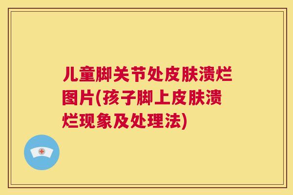 儿童脚关节处皮肤溃烂图片(孩子脚上皮肤溃烂现象及处理法)