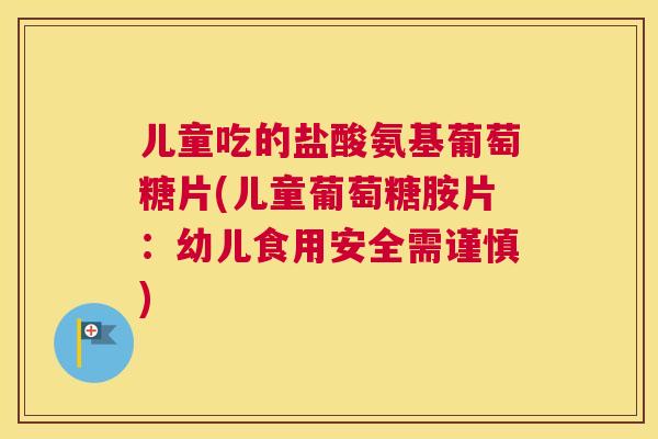 儿童吃的盐酸氨基葡萄糖片(儿童葡萄糖胺片:幼儿食用安全需谨慎)