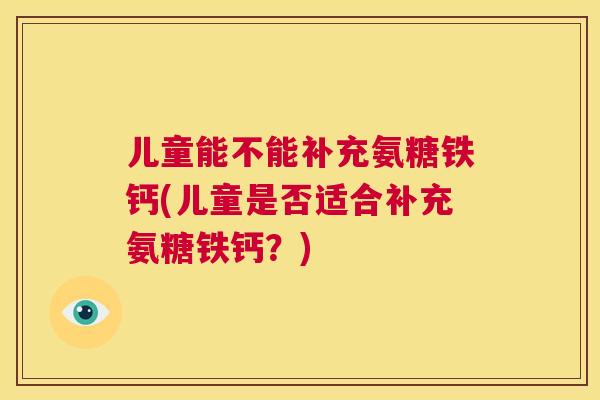 儿童能不能补充氨糖铁钙(儿童是否适合补充氨糖铁钙?) 儿童能不能补充氨糖铁钙(儿童是否适合补充氨糖铁钙?)