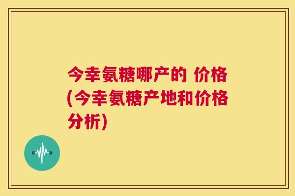 今幸氨糖哪产的 价格(今幸氨糖产地和价格分析)