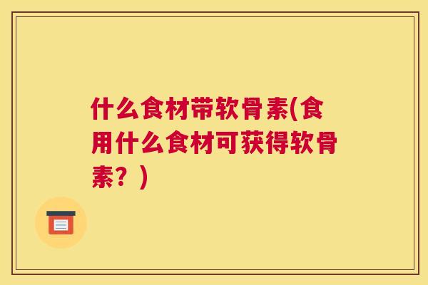 什么食材带软骨素(食用什么食材可获得软骨素？)