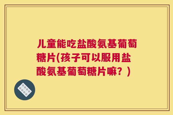 儿童能吃盐酸氨基葡萄糖片(孩子可以服用盐酸氨基葡萄糖片嘛？)