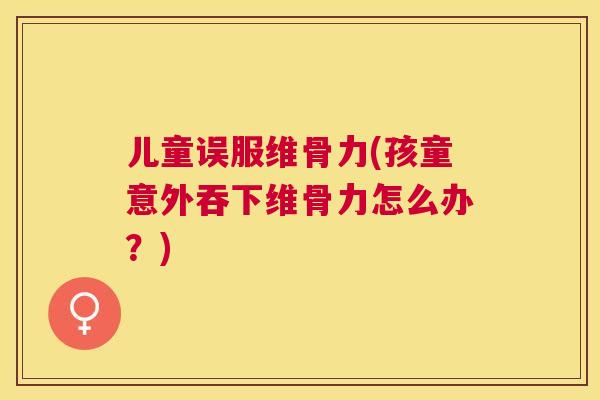 儿童误服维骨力(孩童意外吞下维骨力怎么办?)