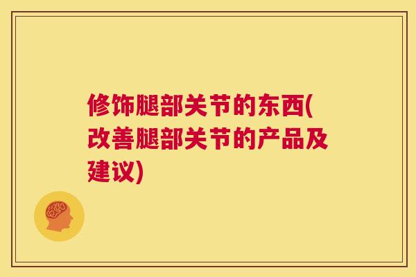 修饰腿部关节的东西(改善腿部关节的产品及建议) 修饰腿部关节的东西(改善腿部关节的产品及建议)