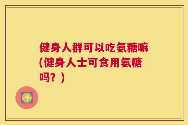 健身人群可以吃氨糖嘛(健身人士可食用氨糖吗?)