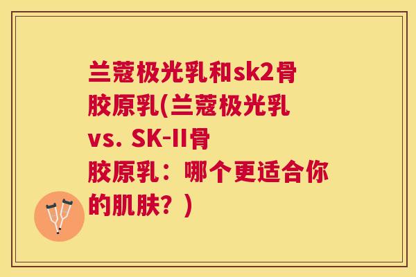 兰蔻极光乳和sk2骨胶原乳(兰蔻极光乳 vs. SK-II骨胶原乳:哪个更适合你的?) 兰蔻极光乳和sk2骨胶原乳(兰蔻极光乳 vs. SK-II骨胶原乳:哪个更适合你的?)