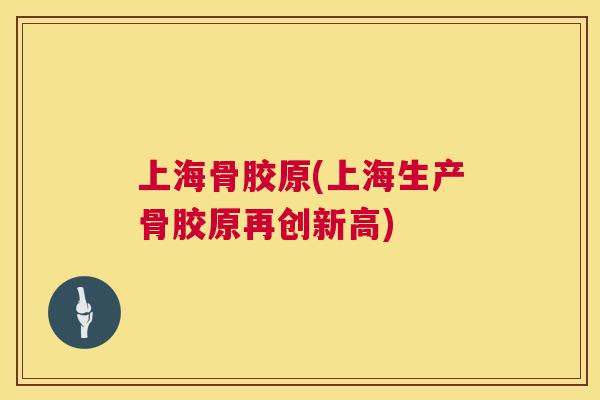 上海骨胶原(上海生产骨胶原再创新高)