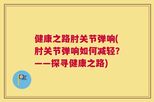 健康之路肘关节弹响(肘关节弹响如何减轻?——探寻健康之路) 健康之路肘关节弹响(肘关节弹响如何减轻?——探寻健康之路)