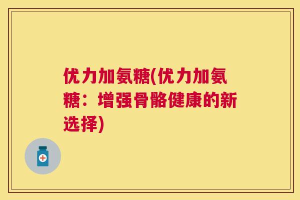 优力加氨糖(优力加氨糖：增强骨骼健康的新选择)