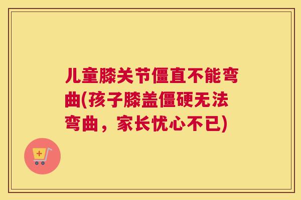 儿童膝关节僵直不能弯曲(孩子膝盖僵硬无法弯曲,家长忧心不已)