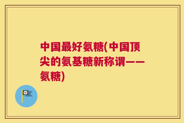 中国最好氨糖(中国顶尖的氨基糖新称谓——氨糖)
