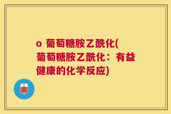 o 葡萄糖胺乙酰化(葡萄糖胺乙酰化：有益健康的化学反应)