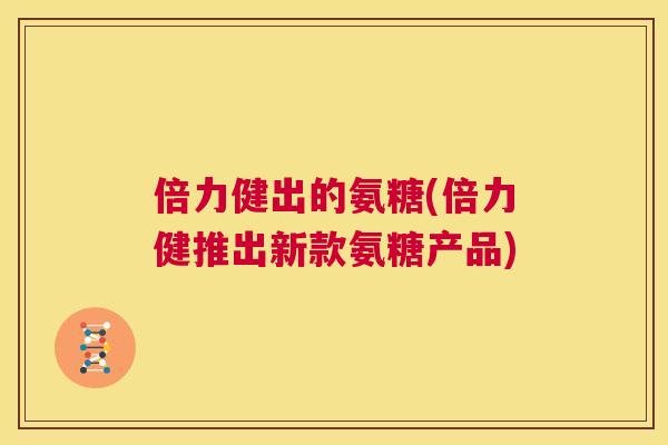 倍力健出的氨糖(倍力健推出新款氨糖产品)