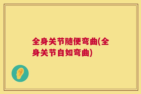 全身关节随便弯曲(全身关节自如弯曲)