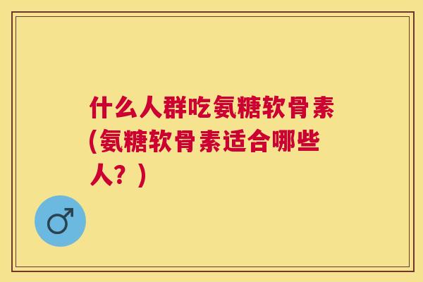 什么人群吃氨糖软骨素(氨糖软骨素适合哪些人?)