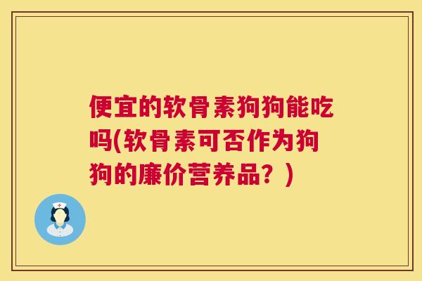便宜的软骨素狗狗能吃吗(软骨素可否作为狗狗的廉价营养品？)