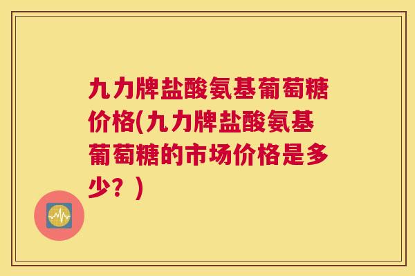 九力牌盐酸氨基葡萄糖价格(九力牌盐酸氨基葡萄糖的市场价格是多少?)