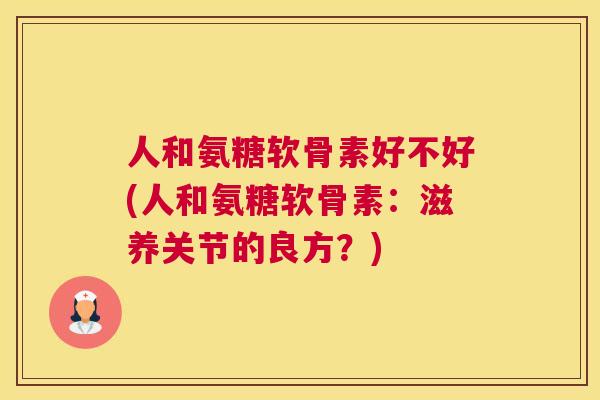 人和氨糖软骨素好不好(人和氨糖软骨素:滋养关节的良方?)