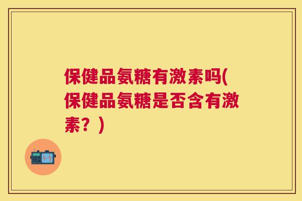 保健品氨糖有激素吗(保健品氨糖是否含有激素?) 保健品氨糖有激素吗(保健品氨糖是否含有激素?)