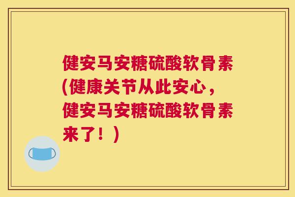 健安马安糖硫酸软骨素(健康关节从此安心,健安马安糖硫酸软骨素来了!) 健安马安糖硫酸软骨素(健康关节从此安心,健安马安糖硫酸软骨素来了!)