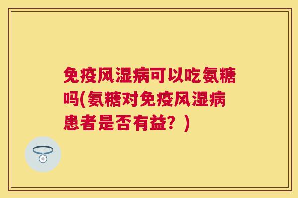 免疫风湿病可以吃氨糖吗(氨糖对免疫风湿病患者是否有益?)