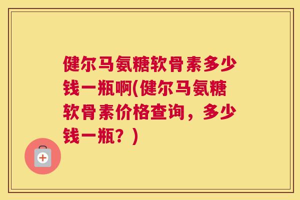 健尔马氨糖软骨素多少钱一瓶啊(健尔马氨糖软骨素价格查询，多少钱一瓶？)