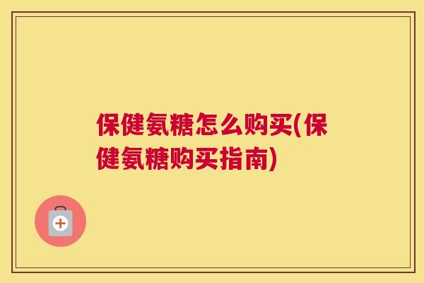 保健氨糖怎么购买(保健氨糖购买指南)
