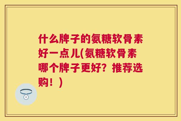 什么牌子的氨糖软骨素好一点儿(氨糖软骨素哪个牌子更好?推荐选购!)