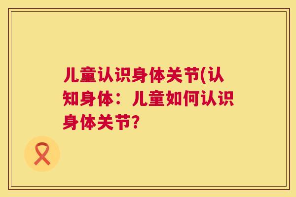 儿童认识身体关节(认知身体:儿童如何认识身体关节? 儿童认识身体关节(认知身体:儿童如何认识身体关节?
