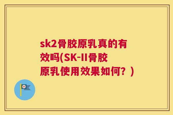 sk2骨胶原乳真的有效吗(SK-II骨胶原乳使用效果如何?)
