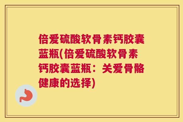 倍爱硫酸软骨素钙胶囊蓝瓶(倍爱硫酸软骨素钙胶囊蓝瓶：关爱骨骼健康的选择)