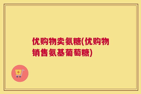 优购物卖氨糖(优购物销售氨基葡萄糖)