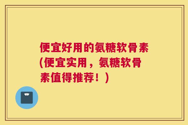 便宜好用的氨糖软骨素(便宜实用,氨糖软骨素值得推荐!)