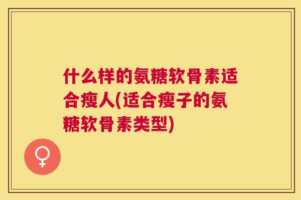 什么样的氨糖软骨素适合瘦人(适合瘦子的氨糖软骨素类型) 什么样的氨糖软骨素适合瘦人(适合瘦子的氨糖软骨素类型)