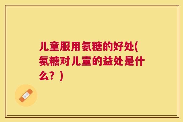 儿童服用氨糖的好处(氨糖对儿童的益处是什么？)