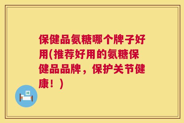 保健品氨糖哪个牌子好用(推荐好用的氨糖保健品品牌,保护关节健康!)
