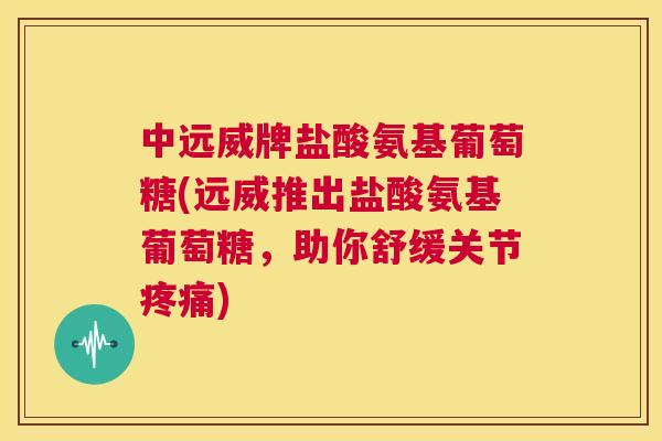 中远威牌盐酸氨基葡萄糖(远威推出盐酸氨基葡萄糖,助你舒缓关节疼痛)