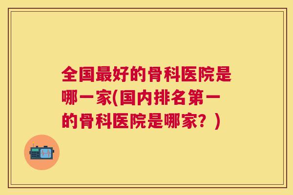 全国最好的骨科医院是哪一家(国内排名第一的骨科医院是哪家?)