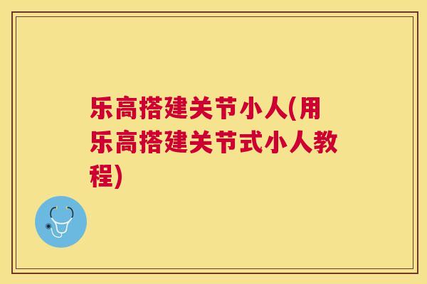 乐高搭建关节小人(用乐高搭建关节式小人教程)