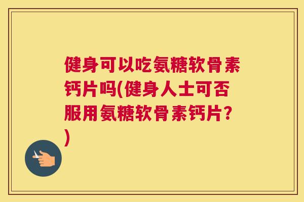 健身可以吃氨糖软骨素钙片吗(健身人士可否服用氨糖软骨素钙片?) 健身可以吃氨糖软骨素钙片吗(健身人士可否服用氨糖软骨素钙片?)