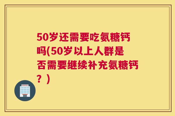 50岁还需要吃氨糖钙吗(50岁以上人群是否需要继续补充氨糖钙?)