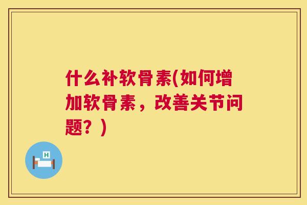什么补软骨素(如何增加软骨素,改善关节问题?)
