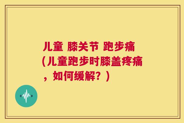 儿童 膝关节 跑步痛(儿童跑步时膝盖疼痛，如何缓解？)